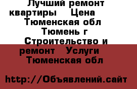 Лучший ремонт квартиры. › Цена ­ 100 - Тюменская обл., Тюмень г. Строительство и ремонт » Услуги   . Тюменская обл.